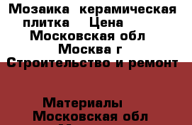 Мозаика ,керамическая плитка  › Цена ­ 500 - Московская обл., Москва г. Строительство и ремонт » Материалы   . Московская обл.,Москва г.